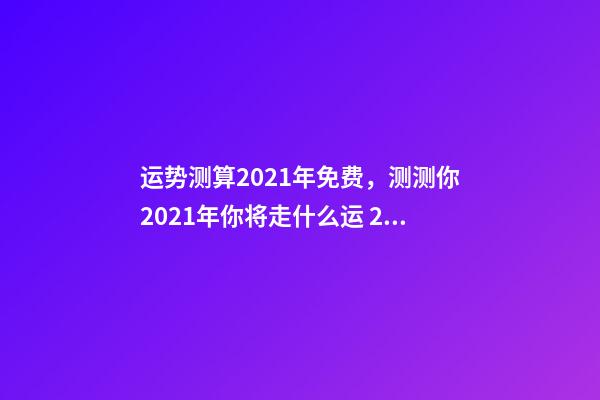 运势测算2021年免费，测测你2021年你将走什么运 2021下半年运势测算，十二生肖运程2021年运势每月运程-第1张-观点-玄机派